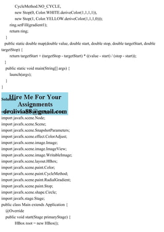 CycleMethod.NO_CYCLE,
new Stop(0, Color.WHITE.deriveColor(1,1,1,1)),
new Stop(1, Color.YELLOW.deriveColor(1,1,1,0)));
ring.setFill(gradient1);
return ring;
}
public static double map(double value, double start, double stop, double targetStart, double
targetStop) {
return targetStart + (targetStop - targetStart) * ((value - start) / (stop - start));
}
public static void main(String[] args) {
launch(args);
}
}
Solution
mport javafx.application.Application;
import javafx.scene.Node;
import javafx.scene.Scene;
import javafx.scene.SnapshotParameters;
import javafx.scene.effect.ColorAdjust;
import javafx.scene.image.Image;
import javafx.scene.image.ImageView;
import javafx.scene.image.WritableImage;
import javafx.scene.layout.HBox;
import javafx.scene.paint.Color;
import javafx.scene.paint.CycleMethod;
import javafx.scene.paint.RadialGradient;
import javafx.scene.paint.Stop;
import javafx.scene.shape.Circle;
import javafx.stage.Stage;
public class Main extends Application {
@Override
public void start(Stage primaryStage) {
HBox root = new HBox();
 