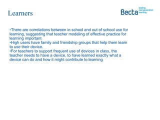 There are correlations between in school and out of school use for learning, suggesting that teacher modeling of effective practice for learning important High users have family and friendship groups that help them learn to use their device.  For teachers to support frequent use of devices in class, the teacher needs to have a device, to have learned exactly what a device can do and how it might contribute to learning Learners  