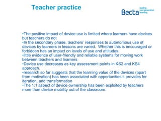 Teacher practice The positive impact of device use is limited where learners have devices but teachers do not In the secondary phase, teachers’ responses to autonomous use of devices by learners in lessons are varied.  Whether this is encouraged or forbidden has an impact on levels of use and attitudes. little evidence of user-friendly and reliable systems for moving work between teachers and learners Device use decreases as key assessment points in KS2 and KS4 approach. research so far suggests that the learning value of the devices (apart from motivation) has been associated with opportunities it provides for iteration, and transformation The 1:1 aspect of device ownership has been exploited by teachers more than device mobility out of the classroom.  