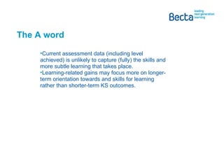 The A word Current assessment data (including level achieved) is unlikely to capture (fully) the skills and more subtle learning that takes place. Learning-related gains may focus more on longer-term orientation towards and skills for learning rather than shorter-term KS outcomes. 
