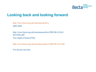 Looking back and looking forward http://www.becta.org.uk/etseminarsarchive 2003-2005 http://www.becta.org.uk/etseminarsarchive/2005-08-12/6/slides/slides.pdf  You might of heard of this http://www.becta.org.uk/etseminarsarchive/2005-08-12/5/slides/slides.pdf   You havent seen this 