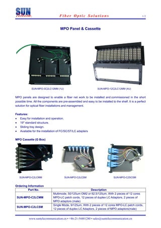 Fiber Optic Solutions                                              1/2




                                     MPO Panel & Cassette




              SUN-MPO-3C2LC12MM (1U)                              SUN-MPO-12C2LC12MM (4U)


MPO panels are designed to enable a fiber net work to be installed and commissioned in the short
possible time. All the components are pre-assembled and easy to be installed to the shelf. It is a perfect
solution for optical fiber installations and management.

Features:
•    Easy for installation and operation.
•    19'' standard structure.
•    Sliding tray design.
•    Available for the installation of FC/SC/ST/LC adapters

MPO Cassette (G Box)




     SUN-MPO-C2LCMM                     SUN-MPO-C2LCSM                         SUN-MPO-C2SCSM


Ordering Information
         Part No.                                          Description
                               Multimode, 50/125um OM2 or 62.5/125um, With 2 pieces of 12 cores
    SUN-MPO-C2LCMM             MPO-LC patch cords, 12 pieces of duplex LC Adaptors, 2 pieces of
                               MPO adaptors (male)
                               Single Mode, 9/125um, With 2 pieces of 12 cores MPO-LC patch cords,
    SUN-MPO-C2LCSM
                               12 pieces of duplex LC Adaptors, 2 pieces of MPO adaptors(male)


            www.suntelecommunication.cn • +86-21-54481280 • sales@suntelecommunication.cn
 