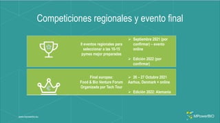 Competiciones regionales y evento final
www.mpowerbio.eu
8 eventos regionales para
seleccionar a las 10-15
pymes mejor preparadas
 Septiembre 2021 (por
confirmar) – evento
online
 Edición 2022 (por
confirmar)
Final europea:
Food & Bio Venture Forum
Organizada por Tech Tour
 26 – 27 Octubre 2021
Aarhus, Denmark + online
 Edición 2022: Alemania
 