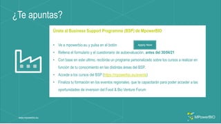 ¿Te apuntas?
www.mpowerbio.eu
Únete al Business Support Programme (BSP) de MpowerBIO
• Ve a mpowerbio.eu y pulsa en el botón
• Rellena el formulario y el cuestionario de autoevaluación, antes del 30/04/21
• Con base en este ultimo, recibirás un programa personalizado sobre los cursos a realizar en
función de tu conocimiento en las distintas áreas del BSP.
• Accede a los cursos del BSP (https://mpowerbio.eu/events)
• Finaliza tu formación en los eventos regionales, que te capacitarán para poder acceder a las
oportunidades de inversion del Food & Bio Venture Forum
 