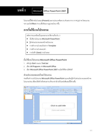 บทที 1            Microsoft Office Word 2007 2007
                             Office PowerPoint



    โปรแกรมนีใช้ สาหรับนําเสนอ (Present) ผลงานประเภทข้ อความ ตัวเลข ตาราง กราฟ รูปภาพ ไดอะแกรม
                  ํ
    ฯลฯ และใส่ Effect ต่างๆ เพือให้ ผลงานดูน่าสนใจมากขึน

    การเริมใช้ งานโปรแกรม
         หลังจากจบบทเรี ยนนี คุณจะสามารถใช้ งานเกียวกับ :-
          เริมใช้ งานโปรแกรม Microsoft PowerPoint
          รู้จกส่วนประกอบของหน้ าจอโปรแกรม
               ั
          การสร้ างงานนําเสนอใหม่จาก Template
          การสร้ างงานนําเสนอเปล่า
          การบันทึก (Save) งานนําเสนอ


    เริ มใช้งานโปรแกรม Microsoft Office PowerPoint
    1. คลิกปุ่ ม Start บนแถบ Task bar
    2. เลือก All Programs  Microsoft Office
    3. เลือก Microsoft Office PowerPoint 2007 จะเปิ ดให้ ใช้ งานได้ ทนที
                                                                     ั

    ส่วนประกอบของหน้าจอโปรแกรม
    ก่อนทีจะทํางานกับโปรแกรม Microsoft Office PowerPoint คุณจะต้ องรู้จักกับส่วนประกอบของหน้ าจอ
    โปรแกรมก่อน เพือจะได้ เข้ าใจถึงส่วนต่างๆ ทีจะกล่าวอ้ างถึงในหนังสือเล่มนีได้ ง่ายขึน




                                                                                                 1.1
 