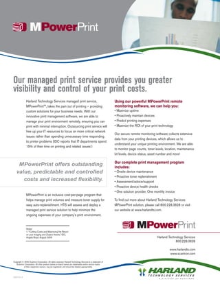 Our managed print service provides you greater
visibility and control of your print costs.
               Harland Technology Services managed print service,                                           Using our powerful MPowerPrint remote
               MPowerPrint™, takes the pain out of printing – providing                                     monitoring software, we can help you:
               custom solutions for your business needs. With our                                           • Maximize uptime
               innovative print management software, we are able to                                         • Proactively maintain devices
               manage your print environment remotely, ensuring you can                                     • Predict printing expenses
               print with minimal interruption. Outsourcing print service will                              • Maximize the ROI of your print technology
               free up your IT resources to focus on more critical network
                                                                                                            Our secure remote monitoring software collects extensive
               issues rather than spending unnecessary time responding
                                                                                                            data from your printing devices, which allows us to
               to printer problems (IDC reports that IT departments spend
                                                                                                            understand your unique printing environment. We are able
               15% of their time on printing and related issues1)
                                                                                                            to monitor page counts, toner levels, location, maintenance
                                                                                                            kit levels, device status, asset number and more!

                                                                                                            Our complete print management program
    MPowerPrint offers outstanding                                                                          includes:
   value, predictable and controlled                                                                        • Onsite device maintenance
                                                                                                            • Proactive toner replenishment
      costs and increased flexibility.                                                                      • Assessment/advice/support
                                                                                                            • Proactive device health checks
                                                                                                            • One solution provider, One monthly invoice
               MPowerPrint is an inclusive cost-per-page program that
               helps manage print volumes and measure toner supply for                                      To find out more about Harland Technology Services
               easy auto-replenishment. HTS will assess and deploy a                                        MPowerPrint solution, please call 800.228.3628 or visit
               managed print service solution to help minimize the                                          our website at www.harlandts.com.
               ongoing expenses of your company’s print environment.


               Notes:
               1. “Cutting Costs and Maximizing the Return
               on your Imaging and Output Assets,” IDC,
               Angela Boyd, August 2005                                                                                                    Harland Technology Services
                                                                                                                                                        800.228.3628

                                                                                                                                                    www.harlandts.com
                                                                                                                                                    www.scantron.com

Copyright © 2009 Scantron Corporation. All rights reserved. Harland Technology Services is a trademark of
   Scantron Corporation. All other product names or brand names are trademarks and/or service marks
           of their respective owners, may be registered, and should be treated appropriately.



090724-3
 