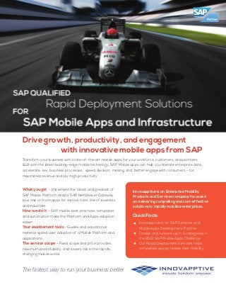 Drive growth, productivity, and engagement
with innovative mobile apps from SAP
The fastest way to run your business better
Transform your business with state-of-the-art mobile apps for your workforce, customers, and partners.
Built with the latest leading-edge mobile technology, SAP Mobile apps can help you liberate enterprise data,
accelerate key business processes, speed decision making, and better engage with consumers – for
maximized revenue and sky-high productivity.
What you get - Implement the latest and greatest of
SAP Mobile Platform and/or SAP NetWeaver Gateway
plus one or more apps for various roles, line of business
and industries.
How we do it - SAP mobile best practices, templates
and automation make the Platform and Apps adoption
easier.
Your enablement tools - Guides and educational
material speed user adoption of a Mobile Platform and
applications.
The service scope - Fixed scope and price provides
maximum predictability and lowers risk in the rapidly
changing mobile world.
Innovapptive is an Enterprise Mobility
Products and Services company focussed
on delivering compelling and cost-effective
solutions to rapidly mobilize enterprises.
Quick Facts
Innovapptive is an SAP Services and
Mobile Apps Development Partner
Finalist and runners-up in 2 categories in
the 2013 SAP Mobile Apps Challenge
Our Rapid Deployment Services helps
companies quickly realize their mobility
 