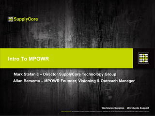 Intro To MPOWR

 Mark Stefanic – Director SupplyCore Technology Group
 Allan Barsema – MPOWR Founder, Visioning & Outreach Manager




                                                                                                            Worldwide Supplies • Worldwide Support
                         © 2012 SupplyCore. This presentation contains proprietary information of SupplyCore. Information may not be used, reproduced, or disclosed without the written consent of SupplyCore.
 