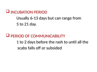  INCUBATION PERIOD
Usually 6-13 days but can range from
5 to 21 day.
 PERIOD OF COMMUNICABILITY
1 to 2 days before the rash to until all the
scabs falls off or subsided
 