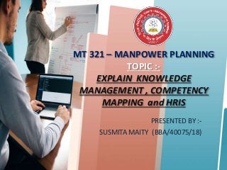 MT 321 – MANPOWER PLANNING
TOPIC :-
EXPLAIN KNOWLEDGE
MANAGEMENT , COMPETENCY
MAPPING and HRIS
PRESENTED BY :-
SUSMITA MAITY (BBA/40075/18)
 