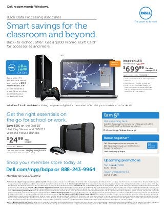 15.6"
Buy a select PC
$699.99 and above
and receive a $200
Promo eGift Card*
for use towards a
tablet, Xbox, or other
accessories your
students will love.
Windows 7 is still available including on systems eligible for the student offer. Visit your member store for details.
Gift Card
Promotional Gift Card
Card expires 90 days from issuance date.
Dell recommends Windows.
Smart savings for the
classroom and beyond.
Back-to-school offer: Get a $200 Promo eGift Card*
for accessories and more.
Market value: $797.99
Member
savings: $98
• 3rd Gen Intel®
Core™ i5-3337U processor
• Windows 7
• 6GB Memory*; 500GB* Hard Drive
• America’s Best Standard Support for
Students includes Accidental Damage
Service,* and protection from theft on
select Dell PCs and tablets.*
Inspiron 15R
$
69999
Search order code: FESVU23B7
Featuring
Windows 7
Get the right essentials on
the go for school or work.
After
coupon
Save 50% on the Dell 15”
Half Day Sleeve and WM311
Wireless Mouse Bundle.
Use coupon code: 7BQ6QLWFQ$05VB
Apply coupon code in cart for savings.
Search SKU: 15SLEV
$
2499
*All orders are subject to approval and acceptance by Dell. Offers subject to change, not combinable with all other offers. Taxes, shipping, handling and other fees apply. Valid for U.S. Dell Member Purchase Program/Dell University
new purchases only. Dell reserves right to cancel orders arising from pricing or other errors. Promotional eGift Card: Ships separately from purchase and typically arrives in 10–20 days from ship date via email; expires in 90 days
(except where prohibited by law). Terms and conditions apply. www.dell.com/giftcard/promoterms. Hard Drives: GB means 1 billion bytes and TB equals 1 trillion bytes; actual capacity varies with preloaded material and operating
environment and will be less. America’s Best Standard Support For Students: Accidental Damage Service: Service excludes theft, loss, and damage due to fire, flood or other acts of nature, or intentional damage. Customer may
be required to return unit to Dell. For complete details, visit Dell.com/servicecontracts. CompuTrace LoJack for Laptops: Not a Dell offer. Certain conditions apply. For full details, see terms and conditions at www.lojackforlaptops.
com. System Memory and Graphics: A 64-bit operating system is required to support 4GB or more of system memory. GB means 1 billion bytes and TB equals 1 trillion bytes; significant system memory may be used to support
graphics, depending on system memory size and other factors. Accidental Damage Service: Service excludes theft, loss, and damage due to fire, flood or other acts of nature, or intentional damage. Customer may be required
to return unit to Dell. For complete details, visit Dell.com/servicecontracts. Dell Half Sleeve and WM311 Wireless Mouse Bundle: Offers subject to change. Coupon may be combined with other offers, discounts or coupons.
Taxes, shipping, handling and other fees apply. Valid for new U.S. online purchases through the Dell MPP Electronics and Accessories site and for phone orders of electronics and accessories purchased without a system only.
Free shipping and handling offer available in continental (except Alaska) U.S. only. Availability of electronics and accessories varies and quantities may be limited. Dell reserves the right to cancel orders arising from pricing or other
errors. Not valid for resellers and/or online auctions. Coupon expires 9/1/2013 at 7:00 AM CT. Items ship together. Dell will only accept returns and order cancellations of the entire bundle.
ΔDELL PREFERRED ACCOUNT (DPA): Offered to U.S. residents by WebBank, who determines qualifications for and terms of credit. Promotion eligibility varies and is determined by WebBank. Taxes, shipping, and other charges are
extra and vary. Payments equal 3% of your balance or $20, whichever is greater. Minimum Interest Charge is $2.00. Rates range from 19.99%–29.99% variable APR, as of 6/30/2013, depending on creditworthiness.
Better togetherΔ
Dell Advantage customers earn double
Dell Advantage rewards on Dell Preferred
Account™
purchases.Δ
Earn5%
Get something back.
Join Dell Advantage for free and earn 5% back with a Dell
Promo eGift Card* on Dell.com purchases.
Upcoming promotions
Top 3 under $300
8/1/13–8/7/13
Touch Upgrade for $1
8/8/13–8/14/13
Shop your member store today at
Black Data Processing Associates
Dell.com/mpp/bdpaadvantage
Dell.com/mpp/bdpa
Dell.com/mpp/bdpa or 888-243-9964
Member ID: CS127235942
 