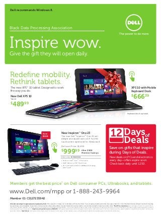 Dell recommends Windows 8.




Black Data Processing Association



Inspire wow.
Give the gift they will open daily.



Redefine mobility.
Rethink tablets.
The new XPS™ 10 tablet. Designed to work                                                                                                                                                                     XPS 10 with Mobile
the way you do.                                                                                                                                                                                              Keyboard Dock
New Dell XPS 10
Tablet
                                                                                                                                                                                                             $
                                                                                                                                                                                                                 66639
$
    48999
                                                                                                                                                                                                      Keyboard dock optional.




                                                       Save                            New Inspiron™ One 23
                                                                                                                                                                          12 Daysof
                                                                                                                                                                                                 Deals
                                                       $500                            The new Dell™ Inspiron™ One 23 will
                                                                                       delight and dazzle with a 23” Full HD
                                                                                       touchscreen optimized for Windows 8.

                                                                                       Dell.com Price: $1,499
                                                                                                                                                                       Save on gifts that inspire
                                                                                       $
                                                                                          999                 99         After $500
                                                                                                                         Member Savings                                during Days of Deals.
                                                                                      Order code: FCPWUT63H                                                             New deals on PCs and electronics
                                                                                       •	3rd Gen Intel® Core™ i7 Processor                                              every day—offers expire soon.
                                                                                       •	8GB* Memory; 1TB* Hard Drive
                                                                                       •	23" Full High Definition (1080p) LED Display
                                                                                                                                                                        Check back daily until 12/10.
                                                                                         with Touch




Members get the best price* on Dell consumer PCs, Ultrabooks, and tablets.

www.Dell.com/mpp or 1-888-243-9964
Member ID: CS127235942
All orders are subject to approval and acceptance by Dell. Offers subject to change, not combinable with all other offers. Taxes, shipping, handling and other fees apply. Valid for U.S. Dell Member Purchase Program and Dell University
new purchases only. Availability of electronics and accessories varies and quantities may be limited. Dell reserves right to cancel orders arising from pricing or other errors. *Best Price Guarantee does not apply to retail or reseller offers,
Dell Outlet, affiliate websites, coupons, auctions or quotes from Dell sales representatives. You must present a valid E-value code or saved cart image with lower price to a Dell Member Purchase Program sales specialist on day of
purchase prior to your transaction. Graphics and system memory (SDRAM): GB means 1 billion bytes and TB equals 1 trillion bytes; significant system memory may be used to support graphics, depending on system memory size
and other factors. Hard drives: GB means 1 billion bytes and TB means 1 trillion bytes; actual capacity varies with preloaded material and operating environment and will be less.
 