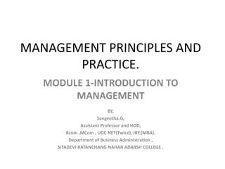 MANAGEMENT PRINCIPLES AND
PRACTICE.
MODULE 1-INTRODUCTION TO
MANAGEMENT
BY,
Sangeetha.G,
Assistant Professor and HOD,
Bcom ,MCom , UGC NET(Twice), JRF,(MBA).
Department of Business Administration ,
SITADEVI RATANCHANG NAHAR ADARSH COLLEGE .
 