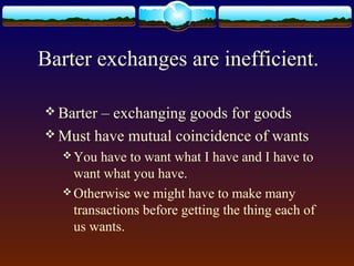 Barter exchanges are inefficient.

 Barter– exchanging goods for goods
 Must have mutual coincidence of wants
   You  have to want what I have and I have to
    want what you have.
   Otherwise we might have to make many
    transactions before getting the thing each of
    us wants.
 