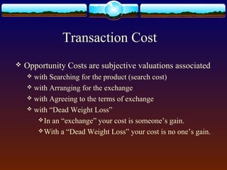 Transaction Cost
   Opportunity Costs are subjective valuations associated
     with Searching for the product (search cost)
     with Arranging for the exchange
     with Agreeing to the terms of exchange
     with “Dead Weight Loss”
        In an “exchange” your cost is someone’s gain.
        With a “Dead Weight Loss” your cost is no one’s gain.
 