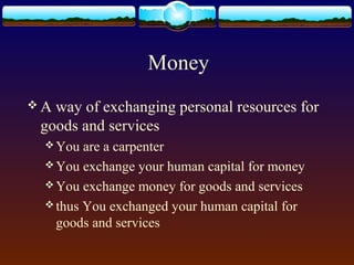 Money
A way of exchanging personal resources for
 goods and services
  You  are a carpenter
  You exchange your human capital for money
  You exchange money for goods and services
  thus You exchanged your human capital for
   goods and services
 