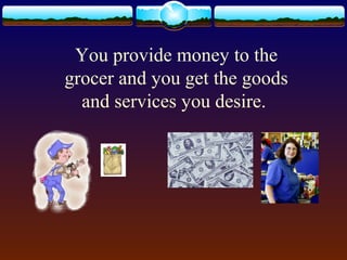 You provide money to the
grocer and you get the goods
  and services you desire.
 