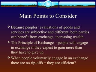 Main Points to Consider
 Because  peoples’ evaluations of goods and
  services are subjective and different, both parties
  can benefit from exchange, increasing wealth.
 The Principle of Exchange – people will engage
  in exchange if they expect to gain more than
  they have to give up.
 When people voluntarily engage in an exchange
  there are no rip-offs = they are efficient?
 