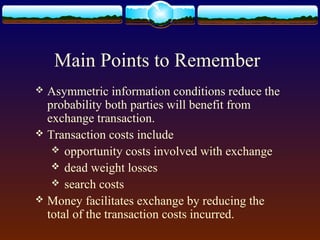 Main Points to Remember
 Asymmetric information conditions reduce the
  probability both parties will benefit from
  exchange transaction.
 Transaction costs include
    opportunity costs involved with exchange
    dead weight losses
    search costs
 Money facilitates exchange by reducing the
  total of the transaction costs incurred.
 