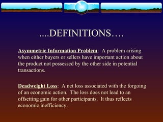 ....DEFINITIONS….
Asymmetric Information Problem: A problem arising
when either buyers or sellers have important action about
the product not possessed by the other side in potential
transactions.

Deadweight Loss: A net loss associated with the forgoing
of an economic action. The loss does not lead to an
offsetting gain for other participants. It thus reflects
economic inefficiency.
 