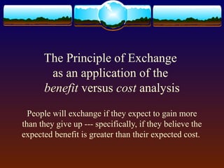 The Principle of Exchange
       as an application of the
      benefit versus cost analysis
  People will exchange if they expect to gain more
than they give up --- specifically, if they believe the
expected benefit is greater than their expected cost.
 