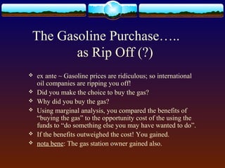 The Gasoline Purchase…..
       as Rip Off (?)
   ex ante ~ Gasoline prices are ridiculous; so international
    oil companies are ripping you off!
   Did you make the choice to buy the gas?
   Why did you buy the gas?
   Using marginal analysis, you compared the benefits of
    “buying the gas” to the opportunity cost of the using the
    funds to “do something else you may have wanted to do”.
   If the benefits outweighed the cost! You gained.
   nota bene: The gas station owner gained also.
 