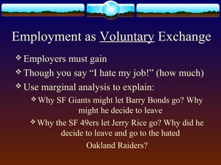 Employment as Voluntary Exchange
 Employers must gain
 Though you say “I hate my job!” (how much)
 Use marginal analysis to explain:
    Why SF Giants might let Barry Bonds go? Why
                might he decide to leave
    Why the SF 49ers let Jerry Rice go? Why did he
           decide to leave and go to the hated
                  Oakland Raiders?
 