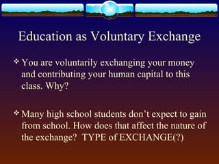 Education as Voluntary Exchange
 You are voluntarily exchanging your money
 and contributing your human capital to this
 class. Why?

 Many high school students don’t expect to gain
 from school. How does that affect the nature of
 the exchange? TYPE of EXCHANGE(?)
 