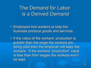 The Demand for Labor
        is a Derived Demand

   Employers hire workers to help the
    business produce goods and services.
   If the value of the workers’ production is
    greater than the wage the workers are
    being paid then the employer will keep the
    workers. If the workers “production” value
    is less than their wages the workers won’t
    be kept.
                                                 11
 