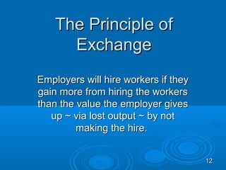 The Principle of
      Exchange
Employers will hire workers if they
gain more from hiring the workers
than the value the employer gives
   up ~ via lost output ~ by not
         making the hire.


                                      12
 