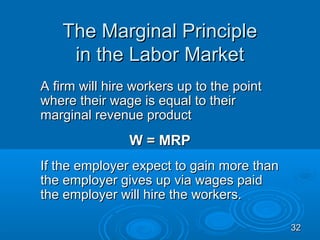 The Marginal Principle
    in the Labor Market
A firm will hire workers up to the point
where their wage is equal to their
marginal revenue product
                W = MRP
If the employer expect to gain more than
the employer gives up via wages paid
the employer will hire the workers.

                                           32
 