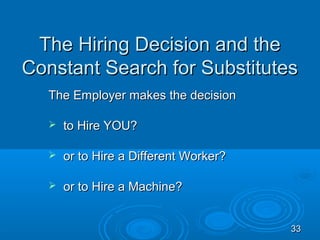 The Hiring Decision and the
Constant Search for Substitutes
  The Employer makes the decision

     to Hire YOU?

     or to Hire a Different Worker?

     or to Hire a Machine?


                                       33
 