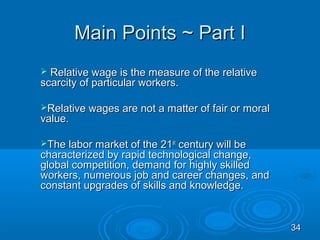 Main Points ~ Part I
 Relative wage is the measure of the relative
scarcity of particular workers.

Relative wages are not a matter of fair or moral
value.

The labor market of the 21st century will be
characterized by rapid technological change,
global competition, demand for highly skilled
workers, numerous job and career changes, and
constant upgrades of skills and knowledge.


                                                    34
 