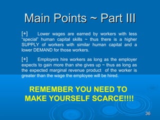 Main Points ~ Part III
[+]     Lower wages are earned by workers with less
“special” human capital skills ~ thus there is a higher
SUPPLY of workers with similar human capital and a
lower DEMAND for those workers.

[+]      Employers hire workers as long as the employer
expects to gain more than she gives up ~ thus as long as
the expected marginal revenue product of the worker is
greater than the wage the employee will be hired.


  REMEMBER YOU NEED TO
 MAKE YOURSELF SCARCE!!!!
                                                           36
 
