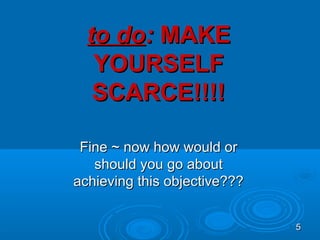 to do: MAKE
   YOURSELF
   SCARCE!!!!

 Fine ~ now how would or
   should you go about
achieving this objective???


                              5
 