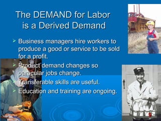 The DEMAND for Labor
 is a Derived Demand
   Business managers hire workers to
    produce a good or service to be sold
    for a profit.
   Product demand changes so
    particular jobs change.
   Transferable skills are useful.
   Education and training are ongoing.


                                           9
 