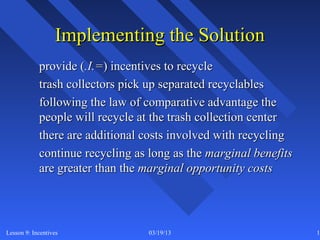 Implementing the Solution
            provide (.I.=) incentives to recycle
            trash collectors pick up separated recyclables
            following the law of comparative advantage the
            people will recycle at the trash collection center
            there are additional costs involved with recycling
            continue recycling as long as the marginal benefits
            are greater than the marginal opportunity costs




Lesson 9: Incentives              03/19/13                        11
 