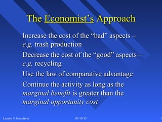 The Economist’s Approach
              Increase the cost of the “bad” aspects –
              e.g. trash production
              Decrease the cost of the “good” aspects –
              e.g. recycling
              Use the law of comparative advantage
              Continue the activity as long as the
              marginal benefit is greater than the
              marginal opportunity cost

Lesson 9: Incentives            03/19/13                  12
 