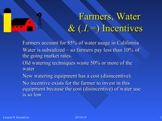 Farmers, Water
                                  & (.I.=) Incentives
              Farmers account for 85% of water usage in California
              Water is subsidized ~ so farmers pay less than 10% of
              the going market rates.
              Old watering techniques waste 50% or more of the
              water
              New watering equipment has a cost (disincentive).
              No incentive exists for the farmer to invest in this
              equipment because the cost (disincentive) of water use
              is so low



Lesson 9: Incentives                  03/19/13                         14
 