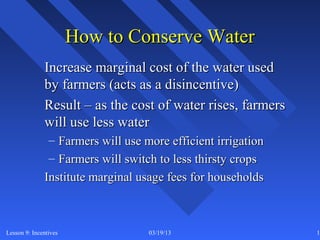 How to Conserve Water
              Increase marginal cost of the water used
              by farmers (acts as a disincentive)
              Result – as the cost of water rises, farmers
              will use less water
               – Farmers will use more efficient irrigation
               – Farmers will switch to less thirsty crops
              Institute marginal usage fees for households



Lesson 9: Incentives               03/19/13                   15
 