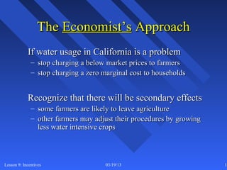 The Economist’s Approach
            If water usage in California is a problem
              – stop charging a below market prices to farmers
              – stop charging a zero marginal cost to households


            Recognize that there will be secondary effects
              – some farmers are likely to leave agriculture
              – other farmers may adjust their procedures by growing
                less water intensive crops



Lesson 9: Incentives                  03/19/13                         16
 