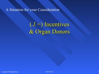 A Situation for your Consideration


                       (.I.=) Incentives
                       & Organ Donors




Lesson 9: Incentives          03/19/13     17
 