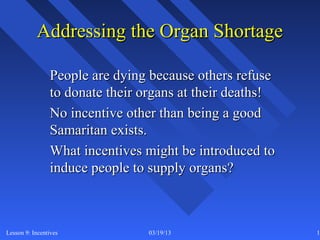 Addressing the Organ Shortage

                People are dying because others refuse
                to donate their organs at their deaths!
                No incentive other than being a good
                Samaritan exists.
                What incentives might be introduced to
                induce people to supply organs?



Lesson 9: Incentives             03/19/13                 18
 