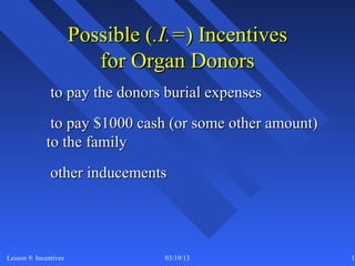 Possible (.I.=) Incentives
                          for Organ Donors
               to pay the donors burial expenses
              to pay $1000 cash (or some other amount)
             to the family
               other inducements




Lesson 9: Incentives              03/19/13               19
 