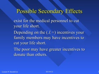 Possible Secondary Effects
              exist for the medical personnel to cut
              your life short.
              Depending on the (.I.=) incentives your
              family members may have incentives to
              cut your life short.
              The poor may have greater incentives to
              donate than others.


Lesson 9: Incentives           03/19/13                 20
 