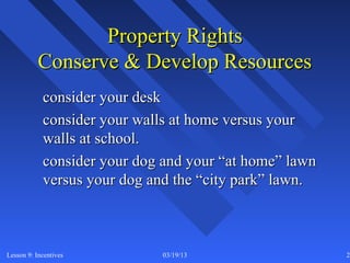 Property Rights
           Conserve & Develop Resources
            consider your desk
            consider your walls at home versus your
            walls at school.
            consider your dog and your “at home” lawn
            versus your dog and the “city park” lawn.



Lesson 9: Incentives         03/19/13                   21
 