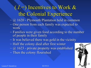 (.I.=) Incentives to Work &
                   the Colonial Experience
           – @ 1620 - Plymouth Plantation held in common
           – One person from each family was expected to
             work
           – Families were given food according to the number
             of people in their family
           – It was believed there was gold in the vicinity
           – Half the colony died after first winter
           – @ 1623 - private property was established
           – Then the colony flourished


                                                                22
Lesson 9: Incentives            03/19/13                             22
 