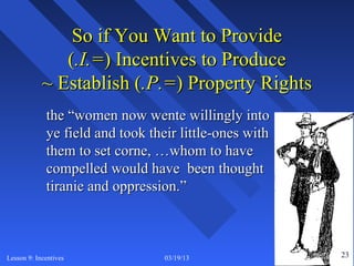 So if You Want to Provide
               (.I.=) Incentives to Produce
            ~ Establish (.P.=) Property Rights
             the “women now wente willingly into
             ye field and took their little-ones with
             them to set corne, …whom to have
             compelled would have been thought
             tiranie and oppression.”



Lesson 9: Incentives              03/19/13              23 23
 