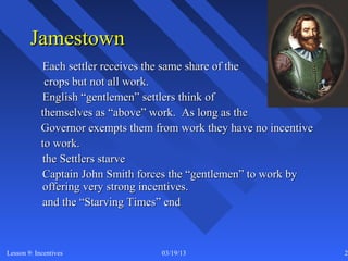 Jamestown
            Each settler receives the same share of the
             crops but not all work.
            English “gentlemen” settlers think of
            themselves as “above” work. As long as the
            Governor exempts them from work they have no incentive
            to work.
            the Settlers starve
            Captain John Smith forces the “gentlemen” to work by
            offering very strong incentives.
            and the “Starving Times” end



Lesson 9: Incentives               03/19/13                          24
 