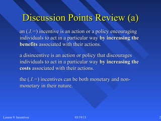 Discussion Points Review (a)
            an (.I.=) incentive is an action or a policy encouraging
            individuals to act in a particular way by increasing the
            benefits associated with their actions.

            a disincentive is an action or policy that discourages
            individuals to act in a particular way by increasing the
            costs associated with their actions.

            the (.I.=) incentives can be both monetary and non-
            monetary in their nature.




Lesson 9: Incentives                 03/19/13                          25
 